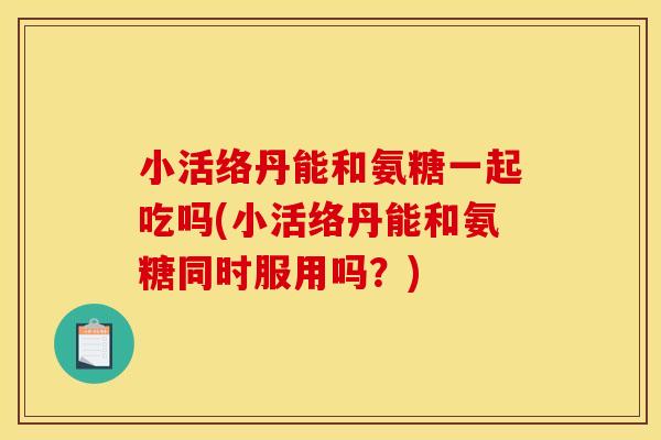 小活络丹能和氨糖一起吃吗(小活络丹能和氨糖同时服用吗？)