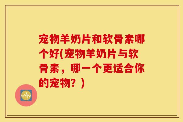 宠物羊奶片和软骨素哪个好(宠物羊奶片与软骨素，哪一个更适合你的宠物？)