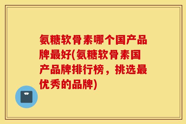 氨糖软骨素哪个国产品牌最好(氨糖软骨素国产品牌排行榜，挑选最优秀的品牌)