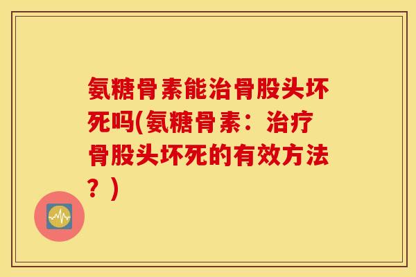 氨糖骨素能治骨股头坏死吗(氨糖骨素：治疗骨股头坏死的有效方法？)