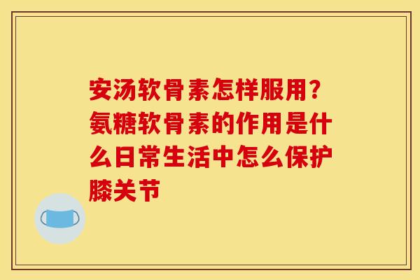 安汤软骨素怎样服用？氨糖软骨素的作用是什么日常生活中怎么保护膝关节