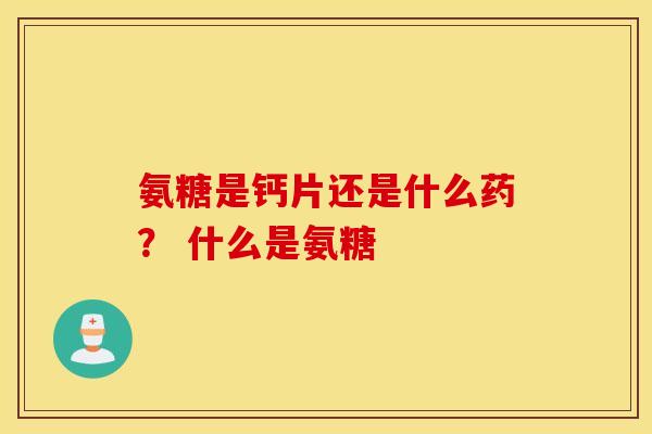 氨糖是钙片还是什么药？ 什么是氨糖