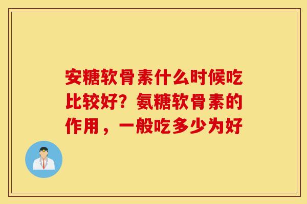 安糖软骨素什么时候吃比较好？氨糖软骨素的作用，一般吃多少为好