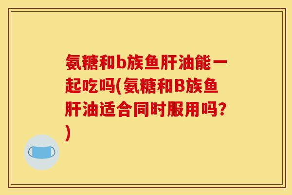 氨糖和b族鱼肝油能一起吃吗(氨糖和B族鱼肝油适合同时服用吗？)