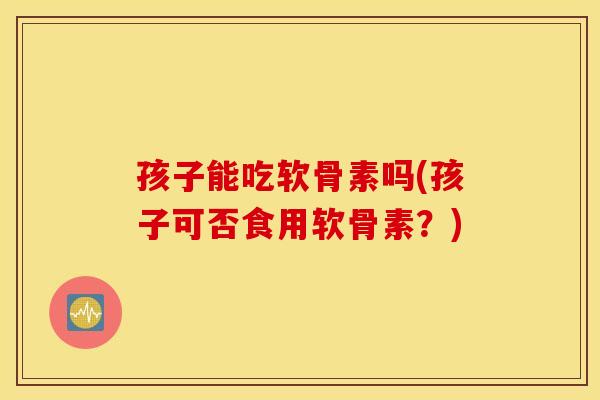 孩子能吃软骨素吗(孩子可否食用软骨素？)