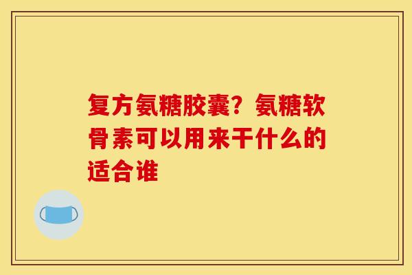 复方氨糖胶囊？氨糖软骨素可以用来干什么的适合谁
