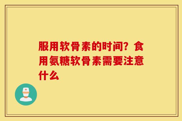 服用软骨素的时间？食用氨糖软骨素需要注意什么