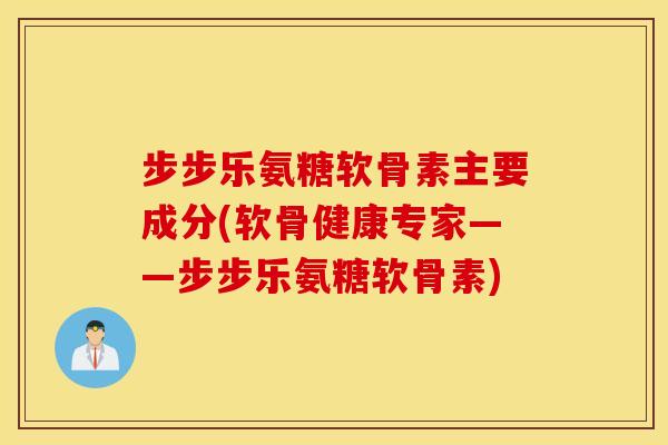 步步乐氨糖软骨素主要成分(软骨健康专家——步步乐氨糖软骨素)