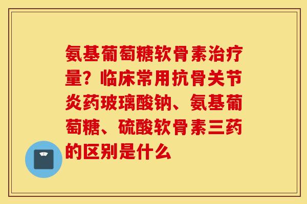 氨基葡萄糖软骨素治疗量？临床常用抗骨关节炎药玻璃酸钠、氨基葡萄糖、硫酸软骨素三药的区别是什么