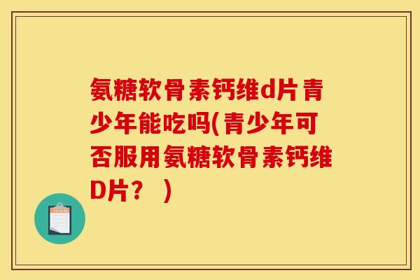 氨糖软骨素钙维d片青少年能吃吗(青少年可否服用氨糖软骨素钙维D片？ )