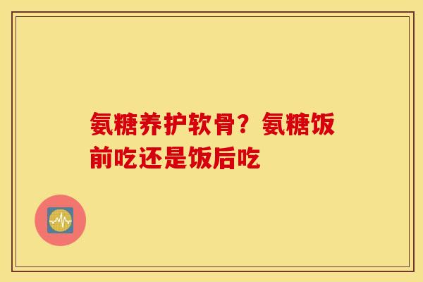 氨糖养护软骨？氨糖饭前吃还是饭后吃