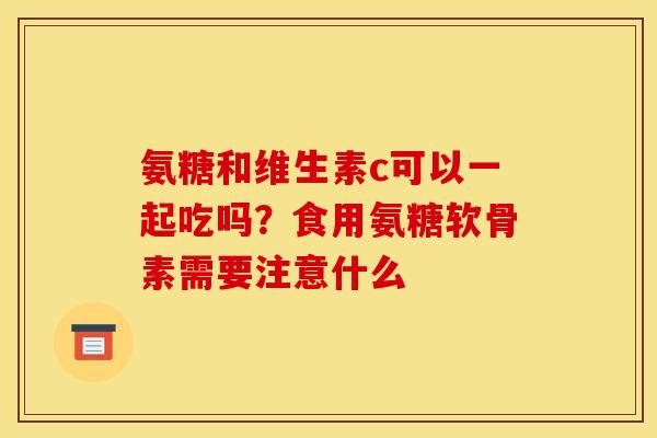氨糖和维生素c可以一起吃吗？食用氨糖软骨素需要注意什么
