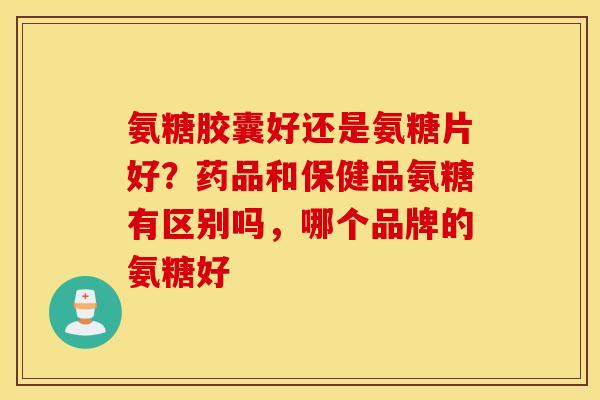 氨糖胶囊好还是氨糖片好？药品和保健品氨糖有区别吗，哪个品牌的氨糖好