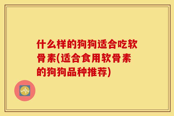 什么样的狗狗适合吃软骨素(适合食用软骨素的狗狗品种推荐)