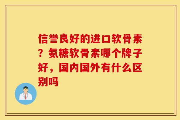 信誉良好的进口软骨素？氨糖软骨素哪个牌子好，国内国外有什么区别吗