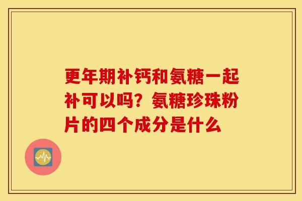 更年期补钙和氨糖一起补可以吗？氨糖珍珠粉片的四个成分是什么