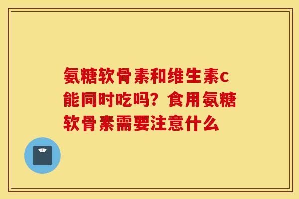 氨糖软骨素和维生素c能同时吃吗？食用氨糖软骨素需要注意什么