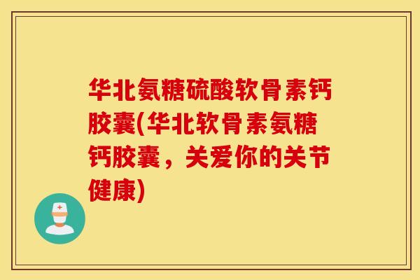 华北氨糖硫酸软骨素钙胶囊(华北软骨素氨糖钙胶囊，关爱你的关节健康)