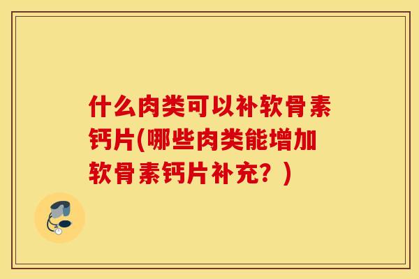 什么肉类可以补软骨素钙片(哪些肉类能增加软骨素钙片补充？)
