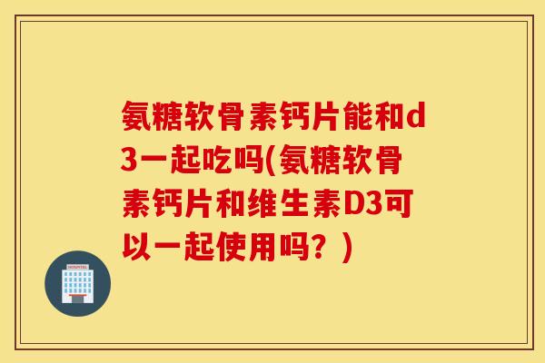 氨糖软骨素钙片能和d3一起吃吗(氨糖软骨素钙片和维生素D3可以一起使用吗？)