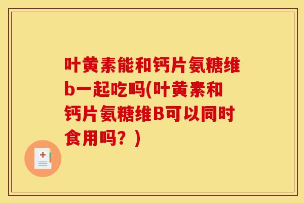 叶黄素能和钙片氨糖维b一起吃吗(叶黄素和钙片氨糖维B可以同时食用吗？)