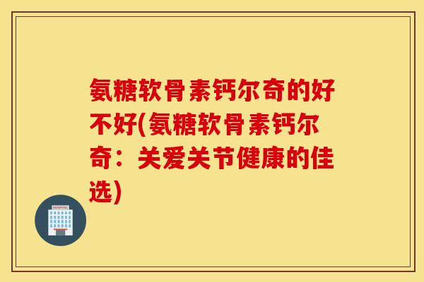 氨糖软骨素钙尔奇的好不好(氨糖软骨素钙尔奇：关爱关节健康的佳选)