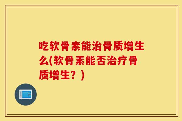 吃软骨素能治骨质增生么(软骨素能否治疗骨质增生？)