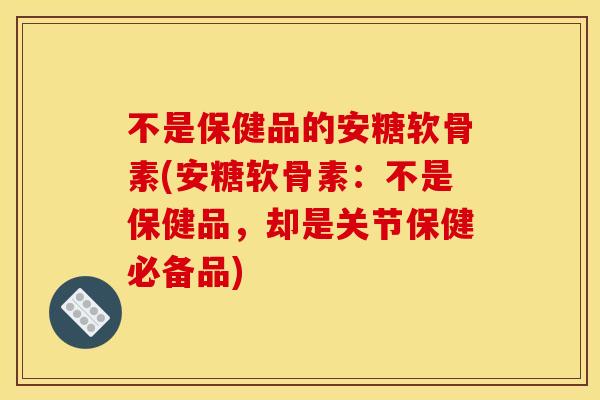 不是保健品的安糖软骨素(安糖软骨素：不是保健品，却是关节保健必备品)