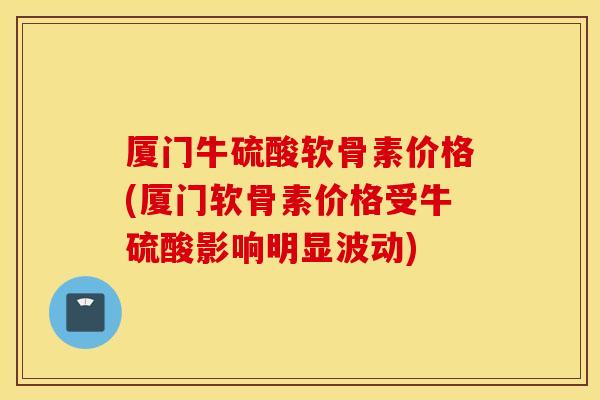 厦门牛硫酸软骨素价格(厦门软骨素价格受牛硫酸影响明显波动)