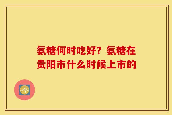 氨糖何时吃好？氨糖在贵阳市什么时候上市的