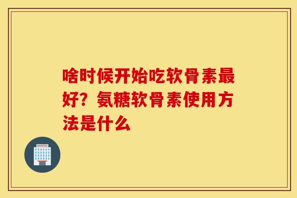 啥时候开始吃软骨素最好？氨糖软骨素使用方法是什么