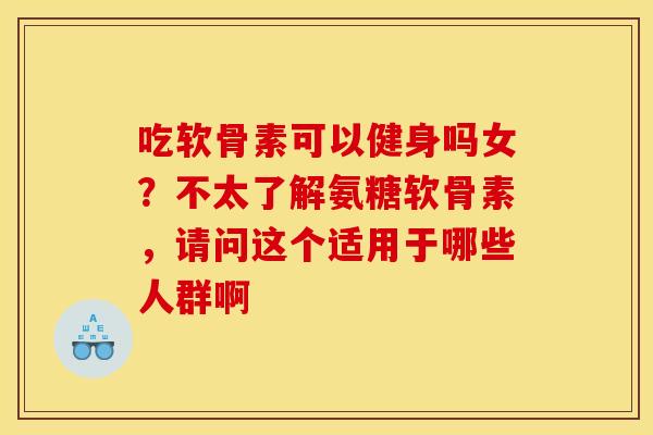 吃软骨素可以健身吗女？不太了解氨糖软骨素，请问这个适用于哪些人群啊