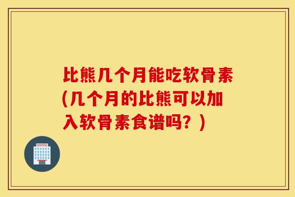 比熊几个月能吃软骨素(几个月的比熊可以加入软骨素食谱吗?) 比熊几个月能吃软骨素(几个月的比熊可以加入软骨素食谱吗?)