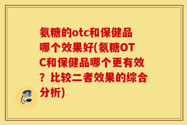 氨糖的otc和保健品哪个效果好(氨糖OTC和保健品哪个更有效？比较二者效果的综合分析)