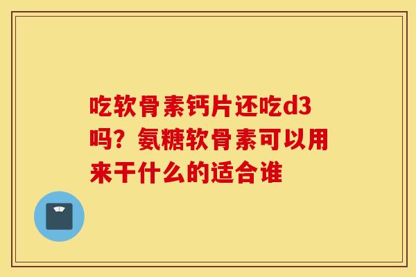 吃软骨素钙片还吃d3吗？氨糖软骨素可以用来干什么的适合谁