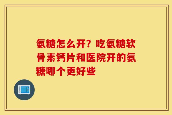 氨糖怎么开？吃氨糖软骨素钙片和医院开的氨糖哪个更好些