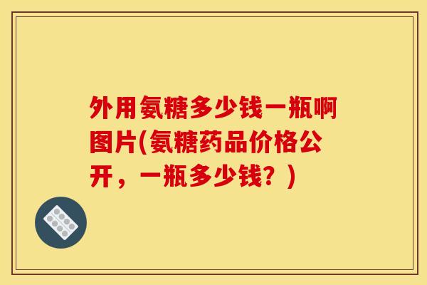 外用氨糖多少钱一瓶啊图片(氨糖药品价格公开，一瓶多少钱？)