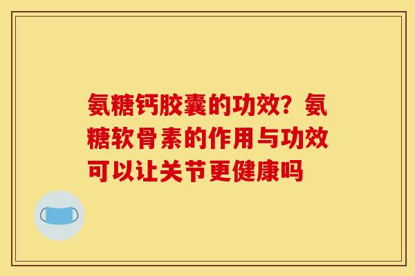 氨糖钙胶囊的功效？氨糖软骨素的作用与功效可以让关节更健康吗