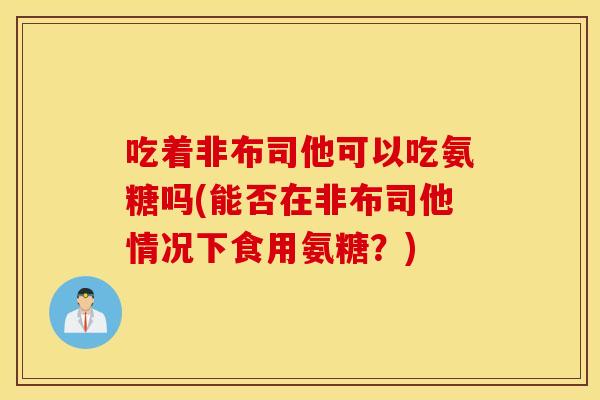 吃着非布司他可以吃氨糖吗(能否在非布司他情况下食用氨糖？)