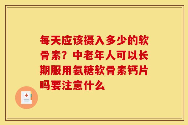 每天应该摄入多少的软骨素？中老年人可以长期服用氨糖软骨素钙片吗要注意什么
