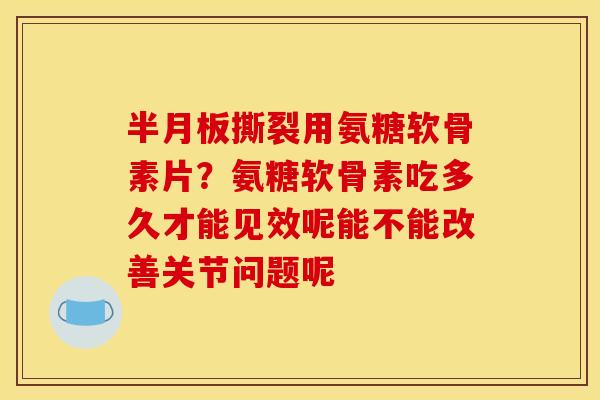 半月板撕裂用氨糖软骨素片？氨糖软骨素吃多久才能见效呢能不能改善关节问题呢