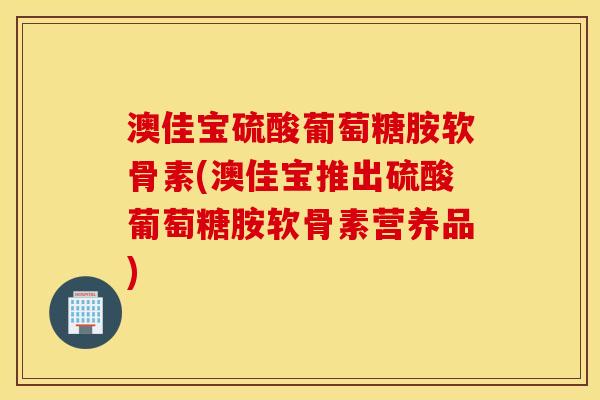 澳佳宝硫酸葡萄糖胺软骨素(澳佳宝推出硫酸葡萄糖胺软骨素营养品)