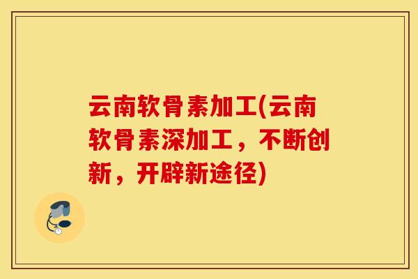 云南软骨素加工(云南软骨素深加工，不断创新，开辟新途径)