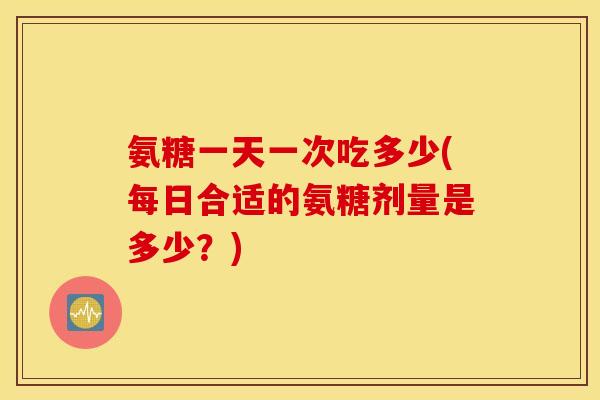氨糖一天一次吃多少(每日合适的氨糖剂量是多少？)