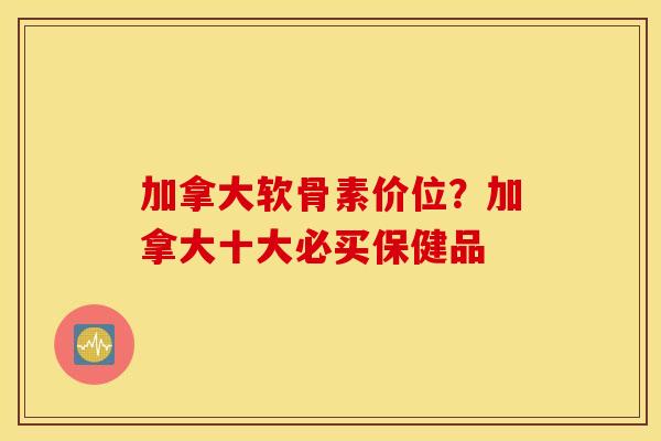 加拿大软骨素价位？加拿大十大必买保健品