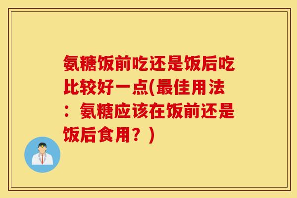 氨糖饭前吃还是饭后吃比较好一点(最佳用法：氨糖应该在饭前还是饭后食用？)