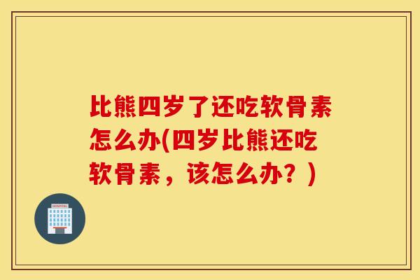 比熊四岁了还吃软骨素怎么办(四岁比熊还吃软骨素，该怎么办？)