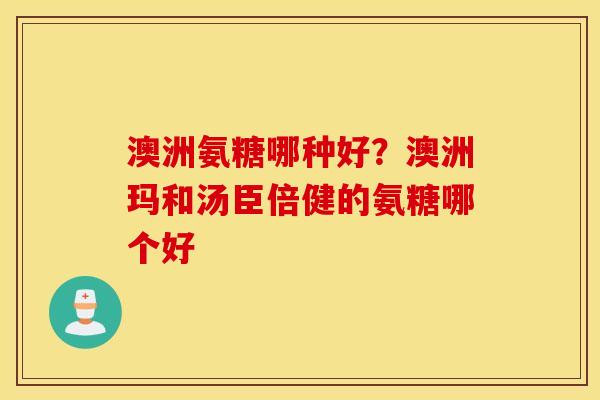 澳洲氨糖哪种好？澳洲玛和汤臣倍健的氨糖哪个好