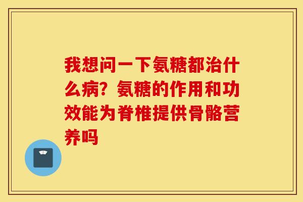 我想问一下氨糖都治什么病?氨糖的作用和功效能为脊椎提供骨骼营养吗 我想问一下氨糖都治什么病?氨糖的作用和功效能为脊椎提供骨骼营养吗