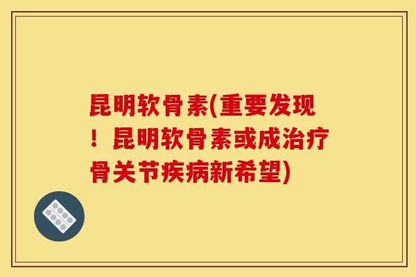 昆明软骨素(重要发现！昆明软骨素或成治疗骨关节疾病新希望)